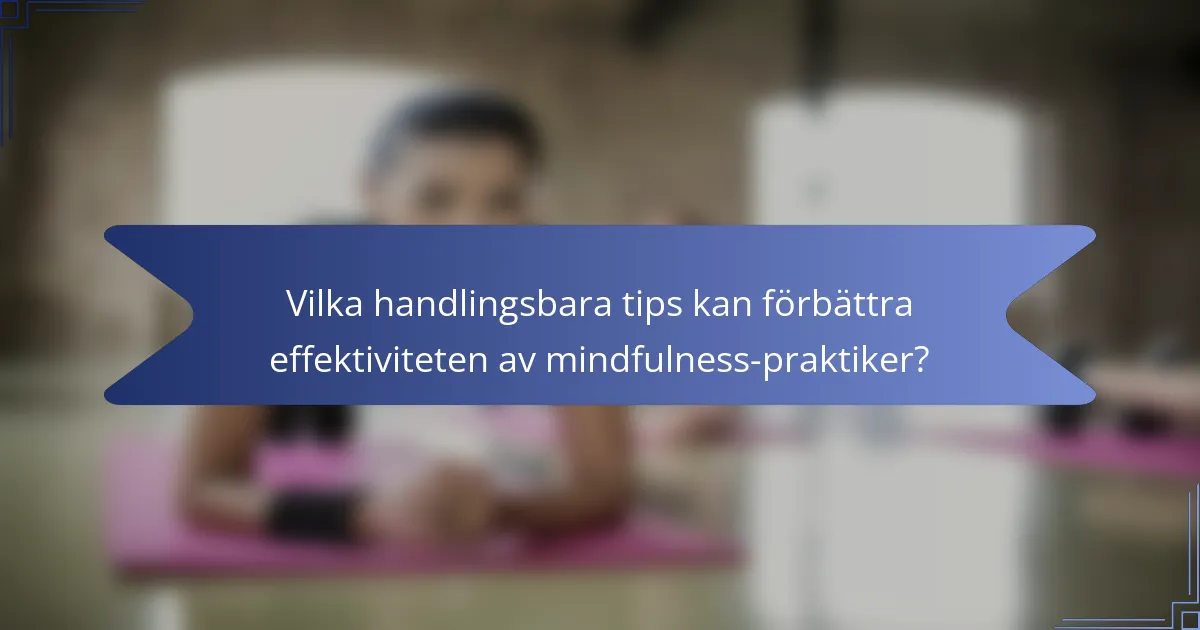 Vilka handlingsbara tips kan förbättra effektiviteten av mindfulness-praktiker?